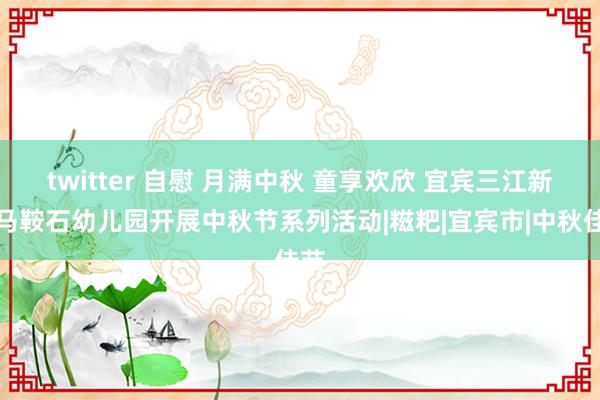 twitter 自慰 月满中秋 童享欢欣 宜宾三江新区马鞍石幼儿园开展中秋节系列活动|糍粑|宜宾市|中秋佳节