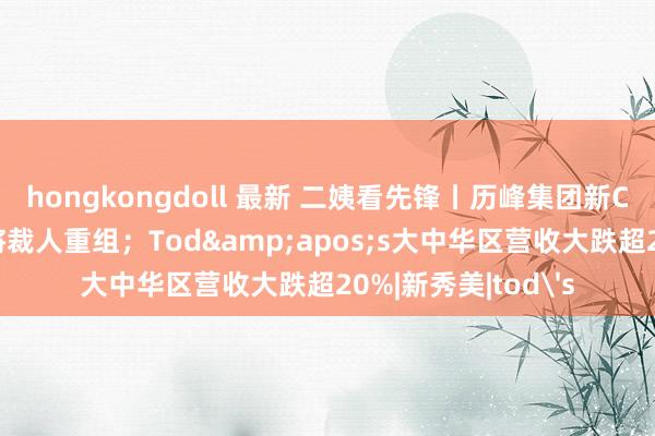 hongkongdoll 最新 二姨看先锋丨历峰集团新CEO亮相；安德玛将裁人重组；Tod&apos;s大中华区营收大跌超20%|新秀美|tod's