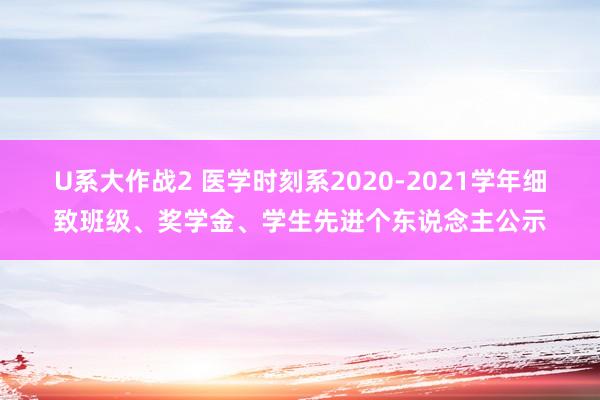 U系大作战2 医学时刻系2020-2021学年细致班级、奖学金、学生先进个东说念主公示