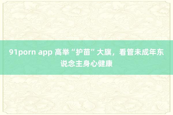 91porn app 高举“护苗”大旗，看管未成年东说念主身心健康