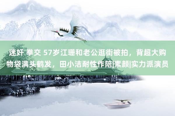 迷奸 拳交 57岁江珊和老公逛街被拍，背超大购物袋满头鹤发，田小洁耐性作陪|素颜|实力派演员