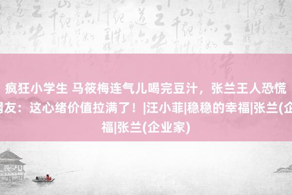 疯狂小学生 马筱梅连气儿喝完豆汁，张兰王人恐慌了，网友：这心绪价值拉满了！|汪小菲|稳稳的幸福|张兰(企业家)