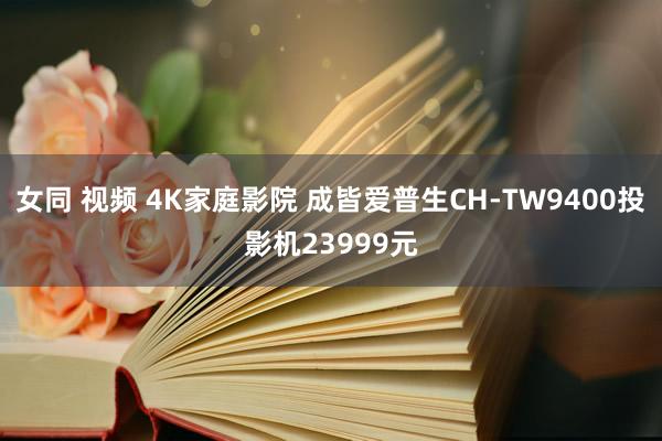 女同 视频 4K家庭影院 成皆爱普生CH-TW9400投影机23999元