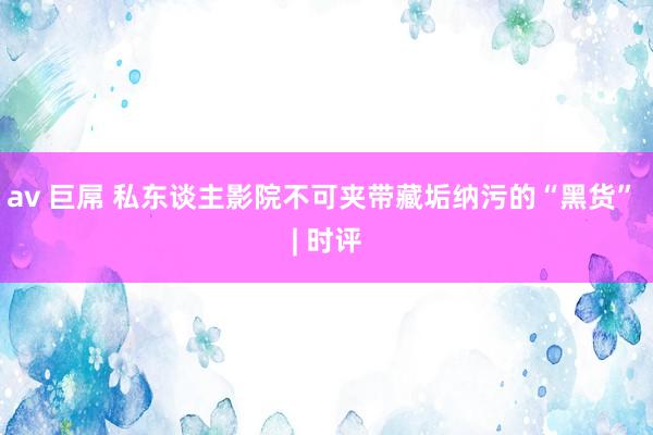 av 巨屌 私东谈主影院不可夹带藏垢纳污的“黑货” | 时评