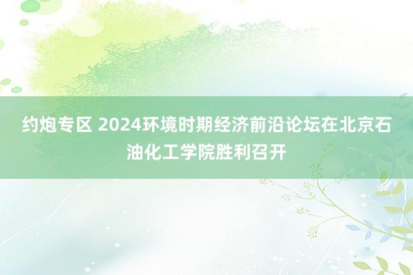 约炮专区 2024环境时期经济前沿论坛在北京石油化工学院胜利召开