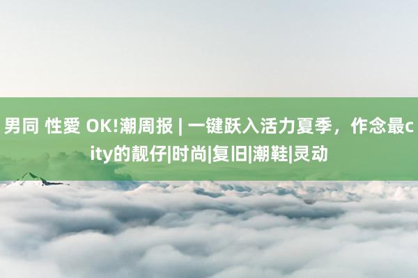 男同 性愛 OK!潮周报 | 一键跃入活力夏季，作念最city的靓仔|时尚|复旧|潮鞋|灵动