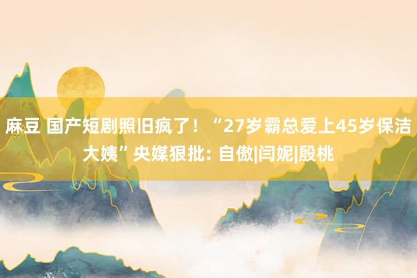 麻豆 国产短剧照旧疯了！“27岁霸总爱上45岁保洁大姨”央媒狠批: 自傲|闫妮|殷桃