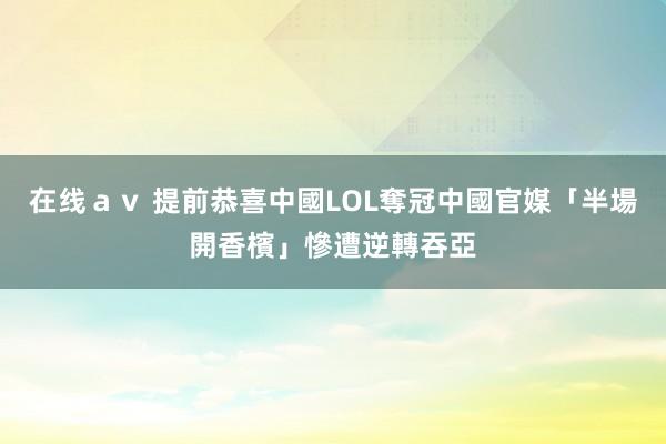 在线ａｖ 提前恭喜中國LOL奪冠　中國官媒「半場開香檳」慘遭逆轉吞亞