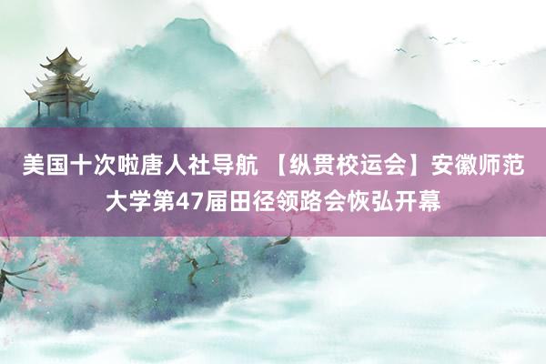 美国十次啦唐人社导航 【纵贯校运会】安徽师范大学第47届田径领路会恢弘开幕