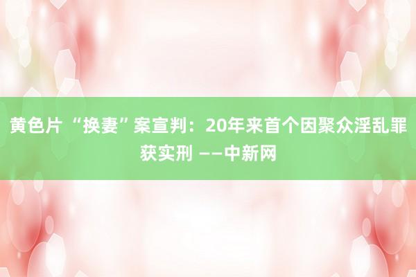 黄色片 “换妻”案宣判：20年来首个因聚众淫乱罪获实刑 ——中新网