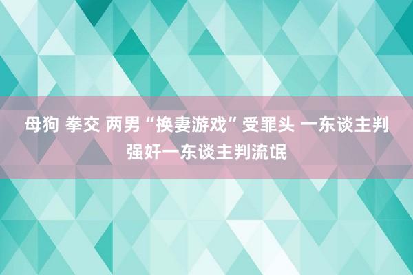 母狗 拳交 两男“换妻游戏”受罪头 一东谈主判强奸一东谈主判流氓