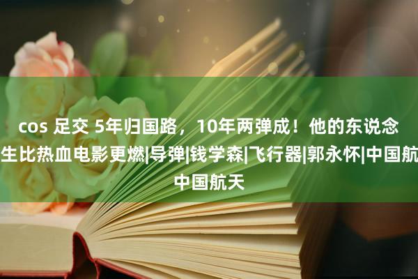 cos 足交 5年归国路，10年两弹成！他的东说念主生比热血电影更燃|导弹|钱学森|飞行器|郭永怀|中国航天