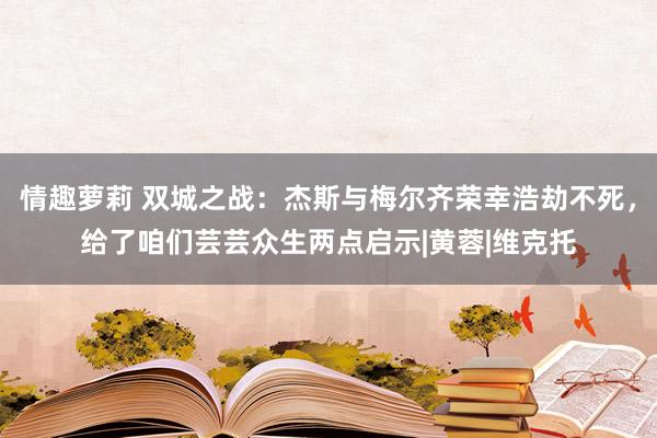 情趣萝莉 双城之战：杰斯与梅尔齐荣幸浩劫不死，给了咱们芸芸众生两点启示|黄蓉|维克托