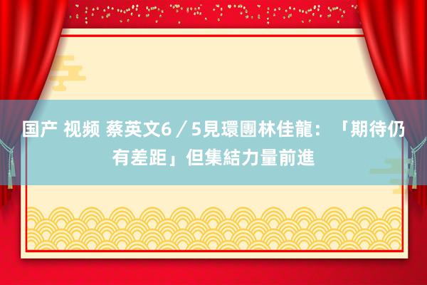 国产 视频 蔡英文6／5見環團　林佳龍：「期待仍有差距」但集結力量前進