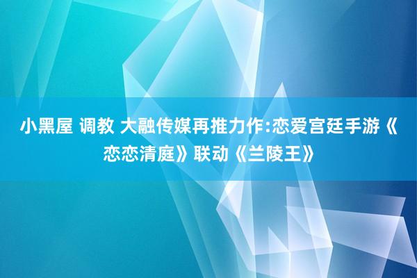 小黑屋 调教 大融传媒再推力作:恋爱宫廷手游《恋恋清庭》联动《兰陵王》