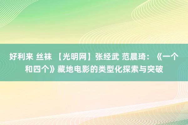 好利来 丝袜 【光明网】张经武 范晨琦：《一个和四个》藏地电影的类型化探索与突破