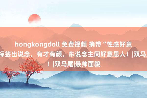 hongkongdoll 免费视频 捎带“性感好意思青娥”这标签出说念，有才有颜，东说念主间好意思人！|双马尾|最帅面貌