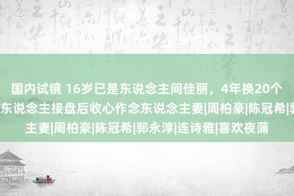 国内试镜 16岁已是东说念主间佳丽，4年换20个男东说念主，找到憨厚东说念主接盘后收心作念东说念主妻|周柏豪|陈冠希|郭永淳|连诗雅|喜欢夜蒲