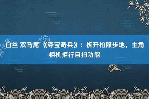 白丝 双马尾 《夺宝奇兵》：拆开拍照步地，主角相机拒行自拍功能