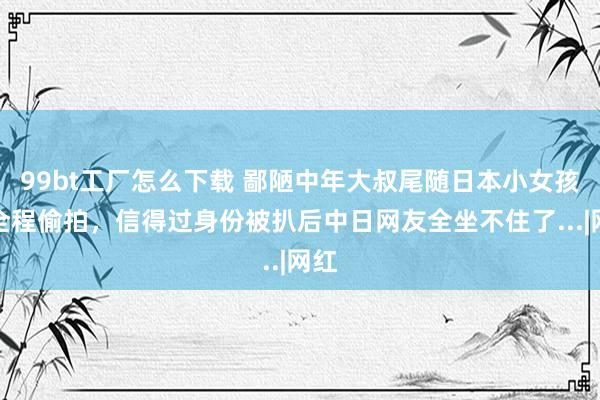 99bt工厂怎么下载 鄙陋中年大叔尾随日本小女孩还全程偷拍，信得过身份被扒后中日网友全坐不住了...|网红