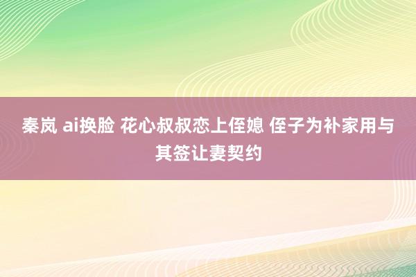 秦岚 ai换脸 花心叔叔恋上侄媳 侄子为补家用与其签让妻契约