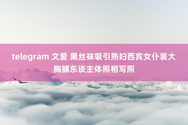 telegram 文爱 黑丝袜吸引熟妇西宾女仆装大胸脯东谈主体照相写照