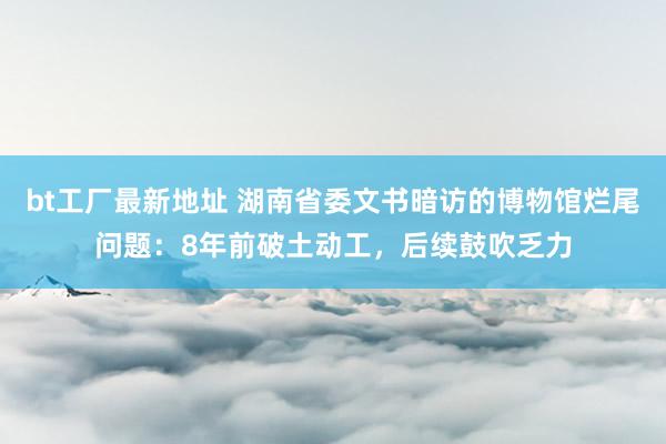 bt工厂最新地址 湖南省委文书暗访的博物馆烂尾问题：8年前破土动工，后续鼓吹乏力