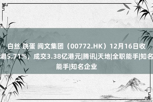 白丝 跳蛋 阅文集团（00772.HK）12月16日收盘高潮5.71%，成交3.38亿港元|腾讯|天地|全职能手|知名企业