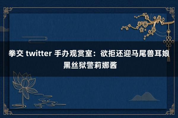 拳交 twitter 手办观赏室：欲拒还迎马尾兽耳娘 黑丝狱警莉娜酱